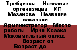 Требуется  › Название организации ­ ИП Мазанова › Название вакансии ­ Администратор › Место работы ­ Ирчи Казака › Максимальный оклад ­ 30 000 › Возраст от ­ 18 › Возраст до ­ 50 - Дагестан респ. Работа » Вакансии   . Дагестан респ.